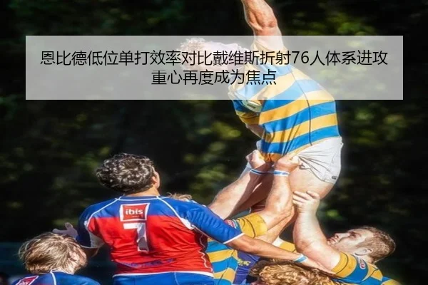 恩比德低位单打效率对比戴维斯折射76人体系进攻重心再度成为焦点
